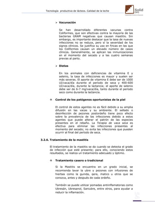 Tecnología productiva de lácteos. Calidad de la leche 
 Vacunación 
Se han desarrollado diferentes vacunas contra Coliformes, que son efectivas contra la mayoría de las bacterias GRAM negativas que causan mastitis. Sin embargo, es importante destacar que la tasa de nuevas infecciones no se reduce, pero sí la severidad de los signos clínicos. Se justifica su uso en fincas en las que los Coliformes causan un elevado número de casos clínicos. Generalmente, se aplican las inmunizaciones en el momento del secado y a las cuatro semanas previas al parto. 
 Dietas 
En los animales con deficiencias de vitamina E y selenio, la tasa de infecciones es mayor y suelen ser más severas. El aporte de vitamina E debe ser de 1000 UI/vaca/día durante el período de seca y 400-600 UI/vaca/día, durante la lactancia; el aporte de selenio debe ser de 6-7 mg/vaca/día, tanto durante el período seco como durante la lactancia. 
 Control de los patógenos oportunistas de la piel 
El control de estos agentes no es fácil debido a su amplia difusión en las vacas y su ambiente. El sellado o desinfección de pezones postordeño tiene poco efecto sobre la prevalencia de las infecciones debido a estos agentes que puede alterar el patrón de las especies presentes en el rebaño. La Terapia de vaca seca es efectiva para eliminar las infecciones presentes al momento del secado; no evita las infecciones que pueden ocurrir al final del período de seca. 
3.2.6. Tratamiento de la mastitis 
El tratamiento de la mastitis se da cuando se detecta el grado de infección que esté presente; para ello, conociendo estos resultados, se realiza un tratamiento adecuado y óptimo. 
 Tratamiento casero o tradicional 
Si la Mastitis se encuentra en un grado inicial, se recomienda lavar la ubre y pezones con infusiones de hierbas como la guinda, qera, matico u otros que se conozca, antes y después de cada ordeño. 
También se puede utilizar pomadas antiinflamatorias como Ubresán, Ubresanol, Saniubre, entre otros, para ayudar a reducir la inflamación. 
 