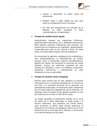 Tecnología productiva de lácteos. Calidad de la leche 
 Limpiar y desinfectar el pezón antes del tratamiento. 
 Realizar doble o triple ordeño por día, para evitar la multiplicación de los microbios. 
 Por más que desaparezcan los síntomas de la Mastitis, se debe completar la dosis recomendada por el especialista. 
 Terapia de mastitis tóxica aguda 
Generalmente causada por organismos Coliformes, particularmente Escherichia coli y Klebsiella pneumoniae. Estos agentes producen endotoxinas que provocan una toxemia que se caracteriza por depresión, deshidratación, incapacidad para estar en pie, diarrea y shock. En estos casos, la terapia debe dirigirse contra la endotoxina. 
Se recomienda la selección cuidadosa de los antibióticos a usar (bacteriostáticos), la administración de fluidos, glucosa, calcio y bicarbonato, agentes antiinflamatorios; además de realizar con frecuencia el escurrido del cuarto afectado. Aunque los coliformes causantes de esta mastitis son sensibles in vitro a la cefalotina, tetraciclina, ampicilina, eritromicina y sulfonamidas, su valor terapéutico es muy cuestionable. 
 Terapia de mastitis clínica subaguda 
Muchos casos clínicos caen en esta categoría. La infusión intramamaria con un producto aprobado por un mínimo de tres días y la remoción frecuente de la secreción son generalmente adecuados. El tratamiento debe mantenerse por 24 horas luego de la desaparición de los síntomas. Sin embargo, para la mayoría de los agentes causales, la cura del cuarto ocurre en sólo un 50% de los casos. 
Los costos asociados al tratamiento resultan de la suma de costos de la leche desechada, la droga usada y el servicio veterinario. Sus beneficios son menos obvios, pues involucran el efecto sobre futuras lactancias, la reducción en la difusión de patógenos dentro de la finca, disminución de la cronicidad de la infección y disminución en la tasa de descarte de animales. 
 