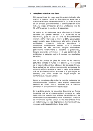 Tecnología productiva de lácteos. Calidad de la leche 
 Terapia de mastitis subclínica 
El tratamiento de los casos subclínicos está indicado sólo cuando el agente causal es Streptococcus agalactiae o cuando el recuento de células somáticas (RCS) en la leche es tan elevado que compromete la comercialización de la leche. La terapia en lactancia produce una tasa de cura de 90 a 95% cuando el agente es S. agalactiae. 
La terapia en lactancia para tratar infecciones subclínicas causadas por agentes distintos a S. agalactiae no se recomienda, pues la tasa de cura es frecuentemente inferior a 10% y rara vez es mayor al 50%. Las pruebas experimentales sobre tratamientos alternativos al uso de antibióticos, incluyendo oxitocina, probióticos y preparados homeopáticos, revelan poca o ninguna efectividad. Se han ensayado terapias combinadas (amoxicilina intramamaria y penicilina G parenteral), terapia extendida (pirlimicina) y el uso combinado de antibióticos y vacunas contra S. aureus con resultados variables. 
Uno de los puntos del plan de control de las mastitis (difundido en todo el mundo hace décadas y aún vigente) es el tratamiento pronto y adecuado de los casos clínicos. Para realizarlos, se utilizan normalmente antibióticos de administración intramamaria, pero lo mejor sería conocer cuál es el microorganismo actuante y a qué drogas es sensible, para poder decidir con mayor margen de confianza qué producto utilizar. 
Como se menciona más arriba, la mastitis contagiosa es mayoritariamente subclínica, pero pueden presentarse también en forma clínica; mientras que la mastitis ambiental es clínica la mayoría de las veces. 
En la práctica diaria, no es posible determinar en forma inmediata cuál es el microorganismo presente en cada caso clínico de mastitis (los análisis bacteriológicos y el antibiograma complementario llevan su tiempo); tampoco es conveniente esperar, ya que cuanto más tarde se inicie un tratamiento, una vez diagnosticada la mastitis clínica, menores serán las posibilidades de curación. 
 