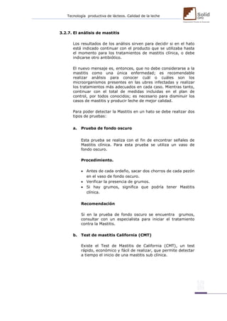 Tecnología productiva de lácteos. Calidad de la leche 
3.2.7. El análisis de mastitis 
Los resultados de los análisis sirven para decidir si en el hato está indicado continuar con el producto que se utilizaba hasta el momento para los tratamientos de mastitis clínica, o debe indicarse otro antibiótico. 
El nuevo mensaje es, entonces, que no debe considerarse a la mastitis como una única enfermedad; es recomendable realizar análisis para conocer cuál o cuáles son los microorganismos presentes en las ubres infectadas y realizar los tratamientos más adecuados en cada caso. Mientras tanto, continuar con el total de medidas incluidas en el plan de control, por todos conocidos; es necesario para disminuir los casos de mastitis y producir leche de mejor calidad. 
Para poder detectar la Mastitis en un hato se debe realizar dos tipos de pruebas: 
a. Prueba de fondo oscuro 
Esta prueba se realiza con el fin de encontrar señales de Mastitis clínica. Para esta prueba se utiliza un vaso de fondo oscuro. 
Procedimiento. 
 Antes de cada ordeño, sacar dos chorros de cada pezón en el vaso de fondo oscuro. 
 Verificar la presencia de grumos. 
 Si hay grumos, significa que podría tener Mastitis clínica. 
Recomendación 
Si en la prueba de fondo oscuro se encuentra grumos, consultar con un especialista para iniciar el tratamiento contra la Mastitis. 
b. Test de mastitis California (CMT) 
Existe el Test de Mastitis de California (CMT), un test rápido, económico y fácil de realizar, que permite detectar a tiempo el inicio de una mastitis sub clínica. 
 
