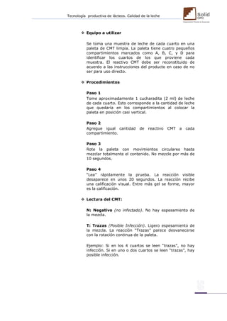 Tecnología productiva de lácteos. Calidad de la leche 
 Equipo a utilizar 
Se toma una muestra de leche de cada cuarto en una paleta de CMT limpia. La paleta tiene cuatro pequeños compartimientos marcados como A, B, C, y D para identificar los cuartos de los que proviene cada muestra. El reactivo CMT debe ser reconstituido de acuerdo a las instrucciones del producto en caso de no ser para uso directo. 
 Procedimientos 
Paso 1 
Tome aproximadamente 1 cucharadita (2 ml) de leche de cada cuarto. Esto corresponde a la cantidad de leche que quedaría en los compartimientos al colocar la paleta en posición casi vertical. 
Paso 2 
Agregue igual cantidad de reactivo CMT a cada compartimiento. 
Paso 3 
Rote la paleta con movimientos circulares hasta mezclar totalmente el contenido. No mezcle por más de 10 segundos. 
Paso 4 
“Lea” rápidamente la prueba. La reacción visible desaparece en unos 20 segundos. La reacción recibe una calificación visual. Entre más gel se forme, mayor es la calificación. 
 Lectura del CMT: 
N: Negativo (no infectado). No hay espesamiento de la mezcla. 
T: Trazas (Posible Infección). Ligero espesamiento de la mezcla. La reacción “Trazas” parece desvanecerse con la rotación continua de la paleta. 
Ejemplo: Si en los 4 cuartos se leen “trazas”, no hay infección. Si en uno o dos cuartos se leen “trazas”, hay posible infección. 
 