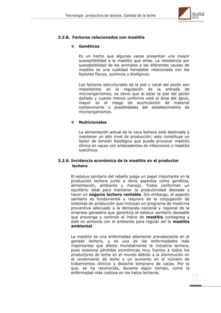 Tecnología productiva de lácteos. Calidad de la leche 
3.2.8. Factores relacionados con mastitis 
 Genéticos 
Es un hecho que algunas vacas presentan una mayor susceptibilidad a la mastitis que otras. La resistencia por susceptibilidad de los animales a las diferentes causas de mastitis es una cualidad heredable relacionada con los factores físicos, químicos y biológicos. 
Los factores estructurales de la piel y canal del pezón son importantes en la regulación de la entrada de microorganismos; es obvio que al estar la piel del pezón dañado y cuanto menos uniforme esté el área del ápice, mayor es el riesgo de acumulación de material contaminante y posibilidades del establecimiento de microorganismos. 
 Nutricionales 
La alimentación actual de la vaca lechera está destinada a mantener un alto nivel de producción; esto constituye un factor de tensión fisiológico que puede provocar mastitis clínica en vacas con antecedentes de infecciones o mastitis subclínica. 
3.2.9. Incidencia económica de la mastitis en el productor 
lechero 
El estatus sanitario del rebaño juega un papel importante en la producción lechera junto a otros aspectos como genética, alimentación, ambiente y manejo. Todos conforman un equilibrio ideal para mantener la productividad deseada y hacer un negocio lechero rentable. Sin embargo, el aspecto sanitario es fundamental y requiere de la conjugación de sistemas de producción que incluyan un programa de medicina preventiva adecuado a la demanda nacional y regional de la empresa ganadera que garantice el estatus sanitario deseable que prevenga y controle el índice de mastitis contagiosa y esté en armonía con el ambiente para regular así la mastitis ambiental. 
La mastitis es una enfermedad altamente prevaleciente en el ganado lechero, y es una de las enfermedades más importantes que afecta mundialmente la industria lechera, pues ocasiona pérdidas económicas muy fuertes a todos los productores de leche en el mundo debido a la disminución en el rendimiento de leche y un aumento en el número de tratamientos clínicos y desecho temprano de vacas. Por lo que, se ha reconocido, durante algún tiempo, como la enfermedad más costosa en los hatos lecheros. 
 