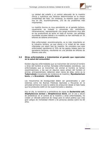 Tecnología productiva de lácteos. Calidad de la leche 
La calidad del ordeño y el control adecuado de la mastitis clínica y subclínica son factores determinantes en la mayor rentabilidad del hato. Sin embargo, la mastitis sigue siendo hoy en día, económicamente, uno de los problemas más importantes. 
La mastitis bovina es muy persistente en el ganado lechero, usualmente es tratada o prevenida con antibióticos intramamarios; representando una carga económica muy alta en los productores de leche en todo el mundo. Las pérdidas mundiales anuales debido a la mastitis se han estimado en 35 billones de dólares americanos. 
Esta enfermedad, económicamente, es la más importante en la industria lechera, ya que afecta a la mitad de las vacas infectadas con algún tipo de mastitis. Se considera que esta enfermedad representa el 70% de los gastos totales para los ganaderos lecheros, resultando en una pérdida de billones de dólares cada año. 
3.3 Otras enfermedades y tratamientos al ganado que repercuten en la salud del consumidor 
Existen algunas enfermedades que se transmiten del animal al hombre y otras del hombre al animal, llamadas enfermedades zoonóticas. Las enfermedades que se transmiten del animal al hombre se llaman zooantroponosis, y las que en algunos casos actúan del hombre al animal, antropozoonosis; debemos estar claros de ellas, como es la Tuberculosis (incremento de incidencia de mastitis), Mycobacterium bovis, y la Brucelosis – Brucella bovis. 
Los mecanismos de bioseguridad deben ser generalizados y usar sistemas como las Buenas Prácticas Agrícolas y Pecuarias en la actividad primaria en toda la cadena de producción desde el hato hasta que los productos estén en los supermercados y abastos. 
Hoy en día, la resistencia a antibióticos de cepas de Escherichia coli, Staphylocccus aureus y Streptococcus bovis, por el uso y abuso de antibióticos en el control de la mastitis y otras enfermedades, ha creado un elevado potencial de riesgo para la salud pública que crea gran peligro de mortalidad infantil y de personas adultas sobre los 60 años. 
 