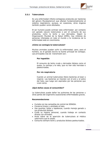 Tecnología productiva de lácteos. Calidad de la leche 
3.3.1 Tuberculosis 
Es una enfermedad infecto-contagiosa producida por bacterias del género Mycobacterium que afectan fundamentalmente al sistema respiratorio; aunque, en ocasiones, otros órganos también pueden verse afectados. 
El ser humano puede contraer esta enfermedad por contacto con ganado vacuno tuberculoso o por el consumo de sus productos, como la leche y sus derivados. Según la Organización Mundial de la Salud (OMS), hay millones de personas infectadas en todo el mundo y la incidencia de la enfermedad está en crecimiento. 
¿Cómo se contagia la tuberculosis? 
Muchos animales pueden sufrir la enfermedad; pero, para el hombre, es el ganado bovino la fuente principal de contagio. Las principales vías de transmisión son: 
Por ingestión 
El consumo de leche cruda y derivados lácteos como el queso, la cachipa y la nata, que no han sido hervidas o pasteurizadas. 
Por vía respiratoria 
Cuando un animal tuberculoso libera bacterias al toser o respirar. Las bacterias se mezclan con el aire y el polvo del hato, que luego son aspirados por las personas que viven cerca. 
¿Qué daños causa al consumidor? 
La tuberculosis puede dañar los pulmones de las personas u otras partes del organismo ocasionando enfermedades graves. 
Recomendaciones 
 Cumpla con las campañas de control de SENASA. 
 Conserve limpio y ventilado el hato. 
 Use guantes, botas y tapabocas, cuando maneje ganado y sus productos lácteos. 
 Cuide su higiene personal, cuando trabaje en contacto directo con animales. 
 Avise sobre de la aparición de tuberculosis al médico veterinario que le asiste. 
 Consuma siempre leche y productos lácteos pasteurizados. 
 