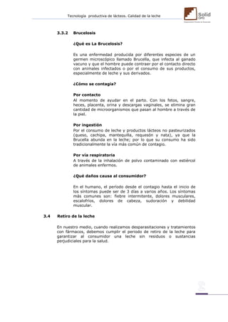 Tecnología productiva de lácteos. Calidad de la leche 
3.3.2 Brucelosis 
¿Qué es La Brucelosis? 
Es una enfermedad producida por diferentes especies de un germen microscópico llamado Brucella, que infecta al ganado vacuno y que el hombre puede contraer por el contacto directo con animales infectados o por el consumo de sus productos, especialmente de leche y sus derivados. 
¿Cómo se contagia? 
Por contacto 
Al momento de ayudar en el parto. Con los fetos, sangre, heces, placenta, orina y descargas vaginales, se elimina gran cantidad de microorganismos que pasan al hombre a través de la piel. 
Por ingestión 
Por el consumo de leche y productos lácteos no pasteurizados (queso, cachipa, mantequilla, requesón y nata), ya que la Brucella abunda en la leche; por lo que su consumo ha sido tradicionalmente la vía más común de contagio. 
Por vía respiratoria 
A través de la inhalación de polvo contaminado con estiércol de animales enfermos. 
¿Qué daños causa al consumidor? 
En el humano, el período desde el contagio hasta el inicio de los síntomas puede ser de 3 días a varios años. Los síntomas más comunes son: fiebre intermitente, dolores musculares, escalofríos, dolores de cabeza, sudoración y debilidad muscular. 
3.4 Retiro de la leche 
En nuestro medio, cuando realizamos desparasitaciones y tratamientos con fármacos, debemos cumplir el periodo de retiro de la leche para garantizar al consumidor una leche sin residuos o sustancias perjudiciales para la salud. 
 