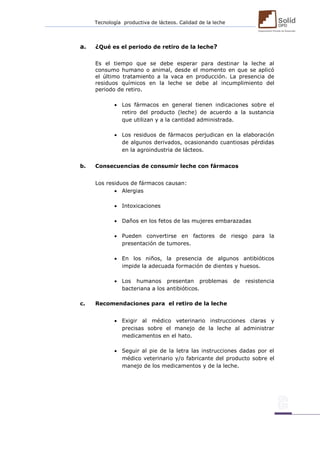 Tecnología productiva de lácteos. Calidad de la leche 
a. ¿Qué es el periodo de retiro de la leche? 
Es el tiempo que se debe esperar para destinar la leche al consumo humano o animal, desde el momento en que se aplicó el último tratamiento a la vaca en producción. La presencia de residuos químicos en la leche se debe al incumplimiento del periodo de retiro. 
 Los fármacos en general tienen indicaciones sobre el retiro del producto (leche) de acuerdo a la sustancia que utilizan y a la cantidad administrada. 
 Los residuos de fármacos perjudican en la elaboración de algunos derivados, ocasionando cuantiosas pérdidas en la agroindustria de lácteos. 
b. Consecuencias de consumir leche con fármacos 
Los residuos de fármacos causan: 
 Alergias 
 Intoxicaciones 
 Daños en los fetos de las mujeres embarazadas 
 Pueden convertirse en factores de riesgo para la presentación de tumores. 
 En los niños, la presencia de algunos antibióticos impide la adecuada formación de dientes y huesos. 
 Los humanos presentan problemas de resistencia bacteriana a los antibióticos. 
c. Recomendaciones para el retiro de la leche 
 Exigir al médico veterinario instrucciones claras y precisas sobre el manejo de la leche al administrar medicamentos en el hato. 
 Seguir al pie de la letra las instrucciones dadas por el médico veterinario y/o fabricante del producto sobre el manejo de los medicamentos y de la leche. 
 