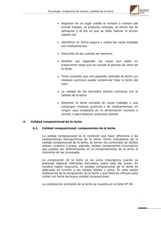 Tecnología productiva de lácteos. Calidad de la leche 
 Registrar en un lugar visible el nombre o número del animal tratado, el producto utilizado, el último día de aplicación y el día en que se debe realizar el primer ordeño útil. 
 Identificar en forma segura y visible las vacas tratadas con medicamentos. 
 Desconfíe de las cuentas de memoria. 
 Ordeñar por separado las vacas que estén en tratamiento hasta que se cumpla el periodo de retiro de la leche. 
 Tener presente que una pequeña cantidad de leche con residuos químicos puede contaminar toda la leche del hato. 
 La calidad de los derivados lácteos comienza con la calidad de la leche. 
 Desechar la leche extraída de vacas tratadas y que contengan residuos químicos o de medicamentos; en ningún caso emplearla en la alimentación humana o animal, o para elaborar productos lácteos. 
4. Calidad composicional de la leche 
4.1. Calidad composicional: componentes de la leche 
La calidad composicional es la condición que hace referencia a las características fisicoquímicas de la leche. Como indicadores de la calidad composicional de la leche, se toman los contenidos de sólidos totales, proteína y grasa; además, existen componentes minoritarios que pueden ser determinantes en el comportamiento de la leche al momento de ser procesada. 
La composición de la leche es de suma importancia cuando se pretende elaborar diferentes derivados, sobre todo del queso. En nuestra región Ayacucho, la calidad composicional de la leche es adecuada en función a los sólidos totales y otros. En esta sesión hablaremos de la composición de la leche y qué factores influyen para contar con leche de buena calidad composicional. 
La composición promedio de la leche se muestra en la tabla Nº 04. 
 
