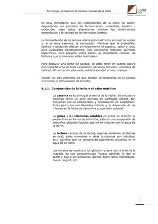 Tecnología productiva de lácteos. Calidad de la leche 
Es muy importante que los componentes de la leche no sufran degradación por procesos de fermentación, proteólisis, lipólisis u oxidación; pues estas alteraciones afectan los rendimientos tecnológicos y la calidad de los derivados lácteos. 
La fermentación de la lactosa afecta principalmente el nivel de acidez y, si es muy extrema, la viscosidad; mientras que la proteólisis, lipólisis y oxidación afectan principalmente el aspecto, sabor y olor; para evaluarlos objetivamente, son necesarios métodos químicos específicos. Para prevenir estos daños, es importante conocer los factores que promueven estas reacciones. 
Para producir una leche de calidad, se debe tener en cuenta cuatro principios básicos de toda explotación pecuaria eficiente: animales de calidad, alimentación adecuada, estricta sanidad y buen manejo. 
Siendo los tres primeros los que afectan directamente en la calidad nutricional o composición de la leche. 
4.1.1. Composición de la leche y el valor nutritivo 
La caseína es la principal proteína de la leche. Se encuentra dispersa como un gran número de partículas sólidas, tan pequeñas que no sedimentan, y permanecen en suspensión. Estas partículas son llamadas micelas y la dispersión de las mismas en la leche se denomina suspensión coloidal. 
La grasa y las vitaminas solubles en grasa en la leche se encuentran en forma de emulsión; esto es una suspensión de pequeños glóbulos líquidos que no se mezclan con el agua de la leche. 
La lactosa (azúcar de la leche), algunas proteínas (proteínas séricas), sales minerales y otras sustancias son solubles; esto significa que se encuentran totalmente disueltas en el agua de la leche. 
Las micelas de caseína y los glóbulos grasos dan a la leche la mayoría de sus características físicas; además, le dan el sabor y olor a los productos lácteos, tales como mantequilla, queso, yogurt, etc. 
 