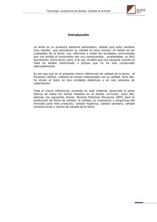 Tecnología productiva de lácteos. Calidad de la leche 
Introducción 
La leche es un producto bastante perecedero, debido que sufre cambios muy rápidos que perjudican su calidad en poco tiempo. Al hablar de las cualidades de la leche, nos referimos a todas las bondades nutricionales que nos brinda al consumidor por sus componentes, propiedades, su fácil asimilación, entre otros; pero, a la vez, al daño que nos causaría cuando se halla en estado deteriorado o porque que no ha sido conservado adecuadamente. 
Es por eso que en el presente marco referencial de calidad de la leche, el Proyecto Lácteos hablará de temas relacionados con la calidad. Para ello, ha divido el texto en dos unidades didácticas y en seis sesiones de capacitación. 
Todo el marco referencial, presente en este material, desarrolla la parte teórica de todos los temas tratados en el diseño curricular; para ello, abarcan los siguientes temas: Buenas Prácticas Pecuarias (BPP) para la producción de leche de calidad; la calidad, su evaluación y exigencias del mercado para este producto; calidad higiénica, calidad sanitaria, calidad composicional y control de calidad de la leche. 
 