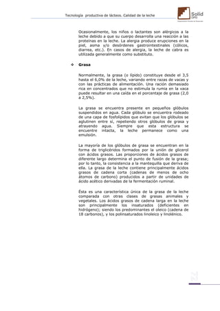 Tecnología productiva de lácteos. Calidad de la leche 
Ocasionalmente, los niños o lactantes son alérgicos a la leche debido a que su cuerpo desarrolla una reacción a las proteínas en la leche. La alergia produce erupciones en la piel, asma y/o desórdenes gastrointestinales (cólicos, diarrea, etc.). En casos de alergia, la leche de cabra es utilizada generalmente como substituto. 
 Grasa 
Normalmente, la grasa (o lípido) constituye desde el 3,5 hasta el 6,0% de la leche, variando entre razas de vacas y con las prácticas de alimentación. Una ración demasiado rica en concentrados que no estimula la rumia en la vaca puede resultar en una caída en el porcentaje de grasa (2,0 a 2,5%). 
La grasa se encuentra presente en pequeños glóbulos suspendidos en agua. Cada glóbulo se encuentra rodeado de una capa de fosfolípidos que evitan que los glóbulos se aglutinen entre sí, repeliendo otros glóbulos de grasa y atrayendo agua. Siempre que esta estructura se encuentre intacta, la leche permanece como una emulsión. 
La mayoría de los glóbulos de grasa se encuentran en la forma de triglicéridos formados por la unión de glicerol con ácidos grasos. Las proporciones de ácidos grasos de diferente largo determina el punto de fusión de la grasa; por lo tanto, la consistencia a la mantequilla que deriva de ella. La grasa de la leche contiene principalmente ácidos grasos de cadena corta (cadenas de menos de ocho átomos de carbono) producidos a partir de unidades de ácido acético derivadas de la fermentación ruminal. 
Ésta es una característica única de la grasa de la leche comparada con otras clases de grasas animales y vegetales. Los ácidos grasos de cadena larga en la leche son principalmente los insaturados (deficientes en hidrógeno); siendo los predominantes el oleico (cadena de 18 carbonos), y los polinsaturados linoleico y linolénico. 
 