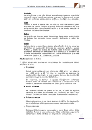 Tecnología productiva de lácteos. Calidad de la leche 
Aspecto 
La leche fresca es de color blanco aporcelanada, presenta una cierta coloración crema cuando es muy rica en grasa. La descremada o muy pobre en contenido graso presenta un blanco con ligero tono azulado. 
Olor 
Cuando la leche es fresca, casi no tiene un olor característico; pero adquiere con mucha facilidad el aroma de los recipientes en los que se la guarda. Una pequeña acidificación ya le da un olor especial, al igual que ciertos contaminantes. 
Sabor 
La leche fresca tiene un sabor ligeramente dulce, dado su contenido de lactosa. Por contacto, puede adquirir fácilmente el sabor de hierbas. 
Color 
La leche tiene un color blanco debido a la reflexión de la luz sobre las partículas en suspensión (micelas de caseínas, glóbulos grasos fosfatos y citratos de calcio). La materia grasa de la leche contiene pigmentos amarillos que enmascaran a su color azul; el contenido de la leche en carotenos y xantofilas varía con la alimentación y la raza de la vaca. (Bellido, P.; Etal Páucar, P 2007) 
Adulteración de la leche El código alimentario precisa con minuciosidad los requisitos que deben satisfacer la leche:  Densidad Estará comprendida entre un mínimo de 1,028 g/ml, y un máximo de 1,033 g/ml, a 15 °C. Con su medición se descubre la adulteración más simple: la incorporación de agua de densidad (1 g/ml) disminuye la densidad de la leche. En ocasiones, se disimula el aguado incorporando sustancias baratas como el almidón para compensar la disminución de la densidad. El almidón se detecta con yodo, que lo colorea a azul.  Grasa butirosa El contenido mínimo de grasa es de 3%, si bien en algunos períodos anormales (primaveras muy lluviosas) se tolera algo menos. También, se puede comprobar descremados fraudulentos.  Extractos secos El extracto seco no graso ha de superar el 8,25%. Su disminución es otro índice de adulteración, por aguado o por descremado.  Conservadores Está prohibido incorporar conservadores como ácido bórico, ácido salicílico, formol o agua oxigenada. Estas sustancias aseguran la conservación ilícita debido a sus propiedades antisépticas. 
 