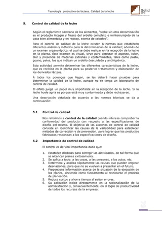 Tecnología productiva de lácteos. Calidad de la leche 
5. Control de calidad de la leche 
Según el reglamento sanitario de los alimentos, “leche sin otra denominación es el producto íntegro y fresco del ordeño completo e ininterrumpido de la vaca bien alimentada y en reposo, exenta de calostro”. Para el control de calidad de la leche existen 6 normas que establecen diferentes análisis y métodos para la determinación de la calidad; además de un examen organoléptico, el cual se debe realizar en la recepción de la leche en la planta. Este examen es visual, sirve para detectar el aspecto, color, olor y presencia de materias extrañas y contaminantes, tales como pasto, guano, pelos, los que indican un ordeño descuidado y antihigiénico. Esta actividad permite determinar las diferentes características de la leche, que es recibida en la planta para su posterior tratamiento y elaboración de los derivados lácteos. A todos los porongos que llegan, se les deberá hacer pruebas para determinar la calidad de la leche, aunque no se tenga un laboratorio de control de calidad. El olfato juega un papel muy importante en la recepción de la leche. Si la leche huele agria es porque está muy contaminada y debe rechazarse. Una descripción detallada de acuerdo a las normas técnicas se da a continuación: 
5.1 Control de calidad 
Nos referimos a control de la calidad cuando interesa comprobar la conformidad del producto con respecto a las especificaciones de diseño del mismo. El objetivo de las acciones de control de calidad consiste en identificar las causas de la variabilidad para establecer métodos de corrección y de prevención, para lograr que los productos fabricados respondan a las especificaciones de diseño. 
5.2 Importancia de control de calidad 
El control es de vital importancia dado que: 1. Establece medidas para corregir las actividades, de tal forma que se alcancen planes exitosamente. 2. Se aplica a todo: a las cosas, a las personas, a los actos, etc. 3. Determina y analiza rápidamente las causas que pueden originar desviaciones, para que no se vuelvan a presentar en el futuro. 4. Proporciona información acerca de la situación de la ejecución de los planes, sirviendo como fundamento al reiniciarse el proceso de planeación. 5. Reduce costos y ahorra tiempo al evitar errores. 6. Su aplicación incide directamente en la racionalización de la administración y, consecuentemente, en el logro de productividad de todos los recursos de la empresa. 
 