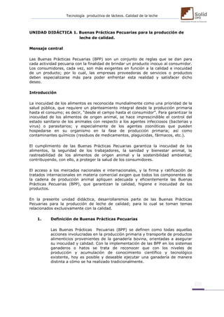 Tecnología productiva de lácteos. Calidad de la leche 
UNIDAD DIDÁCTICA 1. Buenas Prácticas Pecuarias para la producción de 
leche de calidad. 
Mensaje central 
Las Buenas Prácticas Pecuarias (BPP) son un conjunto de reglas que se dan para cada actividad pecuaria con la finalidad de brindar un producto inocuo al consumidor. Los consumidores, cada vez, son más exigentes en función a la calidad e inocuidad de un producto; por lo cual, las empresas proveedoras de servicios o productos deben especializarse más para poder enfrentar esta realidad y satisfacer dicho deseo. 
Introducción 
La inocuidad de los alimentos es reconocida mundialmente como una prioridad de la salud pública, que requiere un planteamiento integral desde la producción primaria hasta el consumo; es decir, “desde el campo hasta el consumidor”. Para garantizar la inocuidad de los alimentos de origen animal, se hace imprescindible el control del estado sanitario de los animales con respecto a los agentes infecciosos (bacterias y virus) o parasitarios; y especialmente de los agentes zoonóticas que pueden hospedarse en su organismo en la fase de producción primaria; así como contaminantes químicos (residuos de medicamentos, plaguicidas, fármacos, etc.). 
El cumplimiento de las Buenas Prácticas Pecuarias garantiza la inocuidad de los alimentos, la seguridad de los trabajadores, la sanidad y bienestar animal, la rastreabilidad de los alimentos de origen animal y la sostenibilidad ambiental; contribuyendo, con ello, a proteger la salud de los consumidores. 
El acceso a los mercados nacionales e internacionales, y la firma y ratificación de tratados internacionales en materia comercial exigen que todos los componentes de la cadena de producción animal apliquen adecuada y eficientemente las Buenas Prácticas Pecuarias (BPP), que garantizan la calidad, higiene e inocuidad de los productos. 
En la presente unidad didáctica, desarrollaremos parte de las Buenas Prácticas Pecuarias para la producción de leche de calidad; para lo cual se toman temas relacionados exclusivamente con la calidad. 
1. Definición de Buenas Prácticas Pecuarias 
Las Buenas Prácticas Pecuarias (BPP) se definen como todas aquellas acciones involucradas en la producción primaria y transporte de productos alimenticios provenientes de la ganadería bovina, orientadas a asegurar su inocuidad y calidad. Con la implementación de las BPP en los sistemas ganaderos o hatos se trata de reconocer que con los niveles de producción y acumulación de conocimiento científico y tecnológico existente, hoy es posible y deseable ejecutar una ganadería de manera distinta a cómo se ha realizado tradicionalmente. 
 