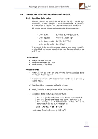 Tecnología productiva de lácteos. Calidad de la leche 
5.3 Pruebas que identifican adulteración en la leche 5.3.1 Densidad de la leche Permite conocer la pureza de la leche; es decir, si ha sido adulterada, ya sea con agua o leche descremada. La medición se efectúa por el método del Lactodensímetro de Quevenne. Los rangos en los que está comprendida la densidad son: - Leche pura 1,0286 a 1,033 kg/l (15 ºC) - Leche aguada menor a 1,0286 kg/l - Leche descremada 1,033 a 1,037 kg/l - Leche condensada 1,160 kg/l El volumen de leche mínimo para efectuar una determinación de densidad en buenas condiciones (con lactodensímetro) es de 250 ml. Instrumentos  Una probeta de 250 ml  Un lactodensímetro de 15 ºC  Un termómetro de 100 ºC Procedimiento  Verter 250 ml de leche en una probeta por las paredes de la mismo, sin hacer espuma.  Colocar suavemente el lactodensímetro dentro de la probeta y dejarlo flotar. 
 Cuando está en reposo se realiza la lectura. 
 Luego, se mide la temperatura con el termómetro. 
 Corrección de la lectura por temperatura: o Por cada grado centígrado sobre 15 ºC, aumentar 0.2 o Por cada grado centígrado bajo 15 ºC, disminuir 0.2 o Por ejemplo, el lactodensímetro indica 26 a la temperatura de 25 ºC. Corrección es: 26+ (10x 0.2) = 26+2 = 28 entonces densidad será: 1.028 kg/l 
 