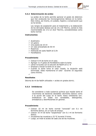 Tecnología productiva de lácteos. Calidad de la leche 
5.3.2 Determinación de acidez La acidez de la leche permite apreciar el grado de deterioro que han producido los microorganismos lácticos en la leche. Esto indica, así mismo, el cuidado, higiene y conservación que se ha tenido. Los rangos de aceptación para el tratamiento y la elaboración de los derivados lácteos son de 15 a 20 ºDornic, siendo lo más recomendable de 17,5 al 18,0 oDormic, considerándose como leche normal. Instrumentos  Acidímetro  Un gotero  Una pipeta de 10 ml  Un vaso precipitado de 50 ml  Reactivos  Hidróxido de sodio NaOH al 0.1N  Fenoftaleina Procedimiento  Colocar 9 ml de leche en el vaso.  Agregar 3 a 4 gotas de fenoftaleina sobre la leche.  Llenar la bureta con la solución de NaOH al 0.1 N  Empezar a titular la leche en el vaso.  Cuando la leche toma el color rosado, la titulación está terminada. Debe mantenerse el color durante 10 segundos como mínimo.  Resultados Décima de ml de NaOH utilizados = acidez en grados dornic. 5.3.3 Inhibidores Se consideran a toda sustancia química que impide tanto el crecimiento de bacterias deseables (fermento láctico) como a la acción del cuajo en la leche. Estos inhibidores son: antibióticos en todas sus variedades, detergentes, antisépticos y desinfectantes en general. Procedimiento  Colocar 10 ml de leche normal “conocida” con 0.1 ml fermento láctico, en un tubo de ensayo.  Colocar 10 ml de leche “sospechosa” con 0.1 ml de fermento láctico.  Incubamos las muestras a 32 ºC durante 5 horas.  Luego, se mide la acidez de cada una de las muestras.  