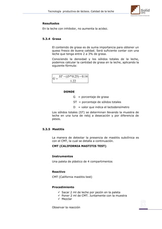 Tecnología productiva de lácteos. Calidad de la leche 
Resultados 
En la leche con inhibidor, no aumenta la acidez. 
5.3.4 Grasa 
El contenido de grasa es de suma importancia para obtener un 
queso fresco de buena calidad. Será suficiente contar con una 
leche que tenga entre 2 a 3% de grasa. 
Conociendo la densidad y los sólidos totales de la leche, 
podemos calcular la cantidad de grasa en la leche, aplicando la 
siguiente fórmula: 
1.22 
 ( *0.25)  0.14 
 
ST D 
G 
DONDE 
G = porcentaje de grasa 
ST = porcentaje de sólidos totales 
D = valor que indica el lactodensímetro 
Los sólidos totales (ST) se determinan llevando la muestra de 
leche en una luna de reloj a desecación y por diferencia de 
pesos. 
5.3.5 Mastitis 
La manera de detectar la presencia de mastitis subclínica es 
con el CMT, la cual se detalla a continuación. 
CMT (CALIFORNIA MASTITIS TEST) 
Instrumentos 
Una paleta de plástico de 4 compartimentos 
Reactivo 
CMT (California mastitis test) 
Procedimiento 
 Sacar 2 ml de leche por pezón en la paleta 
 Poner 2 ml de CMT. Juntamente con la muestra 
 Mezclar 
Observar la reacción 
 
