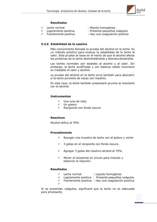 Tecnología productiva de lácteos. Calidad de la leche 
Resultados  Leche normal : Mezcla homogénea  Ligeramente positiva : Presenta pequeños coágulos  Fuertemente positiva : Hay una coagulación positiva 5.3.6 Estabilidad de la caseína Más comúnmente llamada la prueba del alcohol en la leche. Es un método práctico para evaluar la estabilidad de la leche al calor. Esta prueba se basa en el hecho de que el alcohol afecta las proteínas de la leche deshidratándola y desnaturalizándola. Las leches normales son estables al alcohol y al calor. Sin embargo, la leche acidificada y con balance sólido incorrecto es inestable al calor y alcohol. La prueba del alcohol en la leche sirve también para descubrir si la leche proviene de vacas con mastitis. En este caso, la leche también presentará grumos al mezclarlo con el alcohol. Instrumentos  Una luna de reloj  Un gotero  Recipiente con fondo oscuro Reactivos Alcohol etílico al 70% Procedimiento  Recoger una muestra de leche con el gotero y verter  3 gotas en el recipiente con fondo oscuro. 
 Agregar 3 gotas del reactivo alcohol al 70%. 
 Mover el recipiente en círculo para mezclar y observar la reacción. Resultados  Leche normal : Líquido homogéneo  Ligeramente positiva : Presenta pequeños coágulos  Fuertemente positiva : Hay una coagulación positiva  Si se presentan coágulos, significará que la leche no es adecuada para procesarla. 
 