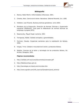 Tecnología productiva de lácteos. Calidad de la leche 
Bibliografía 
1. Atance, Pablo Martin. Enfermedades Infecciosas. 2001. 
2. Charles, Alais. Ciencia de la leche: Barcelona. Editorial Reverté, S.A. 1985 
3. Hollstein, Juan Ricardo. Buenas practicas ganaderas. Junio 2003. 
4. Ministerio de la Producción, Dirección de Normas Técnicas y Supervisión Industrial (PRODUCE). Guía para la elaboración de normas técnicas de empresas o propias (NTE) 
5. Nasanovsky, Miguel Angel. Lecheria. 2001 
6. Torregrosa, Rafael. Calidad conceptos y generalidades. 
7. Ternicier, Claudio. Exigencias sanitarias para la explotación de lácteos. 2006. 
8. Vargas, Trina. Calidad e inocuidad de la leche y productos lácteos. 
9. Wasltra. Ciencias de la leche y tecnología de los productos lácteos, Ed. Acribia, Zaragoza, 2001. 
Páginas recomendadas 
1. http://calidad.umh.es/curso/documentos/concepto.pdf 
2. http://fabetsia.dmpa.upm.es 
3. http://tecnologia.ve.tripod.com/microteo.htm 
4. http://www.agrobit.com/Info_tecnica/Ganaderia/prod_lechera/ 