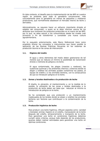 Tecnología productiva de lácteos. Calidad de la leche 
En éste contexto, el desafío para la implementación de las BPP en nuestra región se presenta para toda la ganadería convencional; más concretamente para la ganadería en manos de pequeños y medianos productores, que normalmente abastecen el mercado interno de leche y derivados. 
Adicionalmente, se requiere hacer un esfuerzo importante dirigido al eslabón del consumidor, a quien se le debe informar acerca de los atributos que contienen los productos producidos en el marco de las BPP; por lo que, se debe educar a los consumidores desde los niveles más primarios a fin de transformar y consolidar una nueva cultura agroalimentaria. 
Por lo expuesto anteriormente, este Marco Referencial tiene como propósito ofrecer los conceptos e instrumentos que hacen posible la aplicación de las Buenas Prácticas Pecuarias en los sistemas de producción bovina en las zonas de intervención. 
1.1. Higiene del medio 
El agua y otros elementos del medio deben gestionarse de tal manera que se reduzca al mínimo la posibilidad de transmisión directa o indirecta de peligros a la leche. 
El agua contaminada, las plagas (insectos y roedores), las sustancias químicas y los ambientes internos y externos donde se alojan y ordeñan los animales pueden contaminar los pastos, el equipo de ordeño y a los animales lecheros, con la consecuencia de que se introducen peligros en la leche. 
1.2. Zonas y locales destinados a la producción de leche 
El diseño, la ubicación, el mantenimiento y, en la medida de lo posible, la utilización de las zonas y locales destinados a la producción de leche deben ser tales que reduzcan al mínimo la introducción de peligros en la leche. 
Se ha constatado que una protección y un mantenimiento inadecuados de los locales donde se alojan y ordeñan los animales lecheros son factores que contribuyen a la contaminación de la leche. 
1.3. Producción higiénica de leche 
Para producir una leche higiénica, influyen aspectos como: sanidad y bienestar animal, higiene en el ordeño, manipulación de la leche después del ordeño, almacenamiento y transporte de la leche. Para garantizar una leche en condiciones higiénicas debemos cumplir estos criterios, porque todo depende de los productores, quienes deben realizar actividades para garantizar una leche en óptimas condiciones. 
 