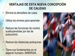 VENTAJAS DE ESTA NUEVA CONCEPCIÓN
DE CALIDAD
• Elimina la atmósfera de culpa.
• Utiliza los errores para aprender.
• Reduce las funciones de control,
sustituyéndolas por las de
autocontrol.
• Reduce las distancias jerárquicas.
• Tiene sus fundamentos en el
aspecto humano: SINERGIA.
 