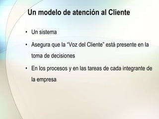 Un modelo de atención al Cliente
• Un sistema
• Asegura que la “Voz del Cliente” está presente en la
toma de decisiones
• En los procesos y en las tareas de cada integrante de
la empresa.
 