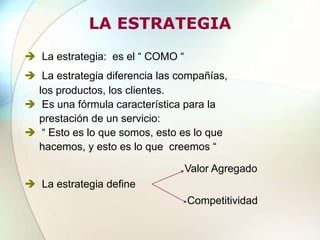 LA ESTRATEGIA
 La estrategia: es el “ COMO “
 La estrategia diferencia las compañías,
los productos, los clientes.
 Es una fórmula característica para la
prestación de un servicio:
 “ Esto es lo que somos, esto es lo que
hacemos, y esto es lo que creemos “
 La estrategia define
Valor Agregado
Competitividad
 