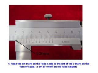 1) Read the cm mark on the fixed scale to the left of the 0-mark on the vernier scale. (1 cm or 10mm on the fixed caliper)   