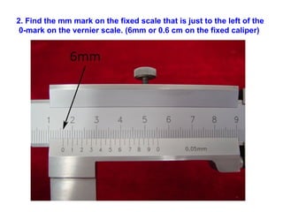 2. Find the mm mark on the fixed scale that is just to the left of the 0-mark on the vernier scale. (6mm or 0.6 cm on the fixed caliper)   