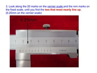 3. Look along the 20 marks on the  vernier scale  and the mm marks on the fixed scale, until you find the  two that most nearly line up . (0.25mm on the vernier scale) 