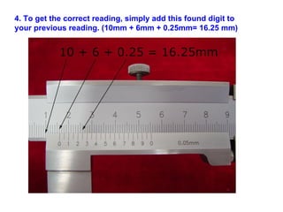 4. To get the correct reading, simply add this found digit to your previous reading. (10mm + 6mm + 0.25mm= 16.25 mm)   