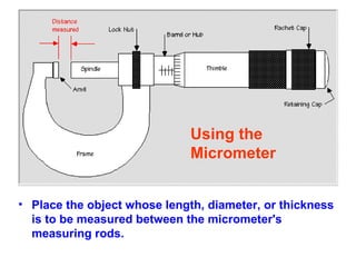 Place the object whose length, diameter, or thickness is to be measured between the micrometer's measuring rods.   Using the  Micrometer  