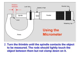 2.  Turn the thimble   until the spindle   contacts   the object to be measured. The rods should lightly touch the object between them but not clamp down on it.   Using the  Micrometer  