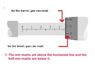 1. The mm marks are above the horizontal line and the half-mm marks are below it. 