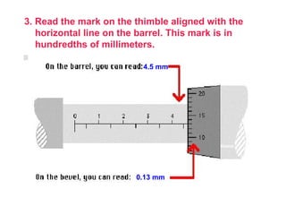 3. Read the mark on the thimble aligned with the horizontal line on the barrel. This mark is in hundredths of millimeters.  4.5 mm 0.13 mm 