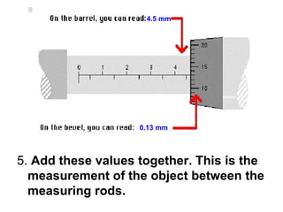 5.  Add these values together. This is the measurement of the object between the measuring rods. 4.5 mm 0.13 mm 