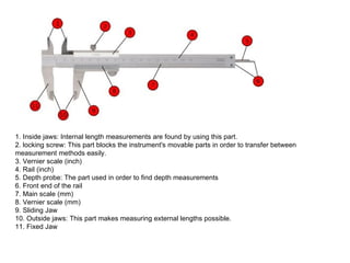 1. Inside jaws: Internal length measurements are found by using this part.  2. locking screw: This part blocks the instrument's movable parts in order to transfer between measurement methods easily. 3. Vernier scale (inch) 4. Rail (inch)  5. Depth probe: The part used in order to find depth measurements 6. Front end of the rail 7. Main scale (mm)  8. Vernier scale (mm)  9. Sliding Jaw 10. Outside jaws: This part makes measuring external lengths possible. 11. Fixed Jaw  