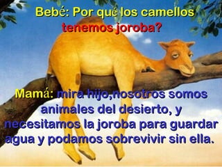 Beb é : Por qu é  los camellos  tenemos joroba?     Mam á :  mira hijo,nosotros somos animales del desierto, y necesitamos la joroba para guardar agua y podamos sobrevivir sin ella.  