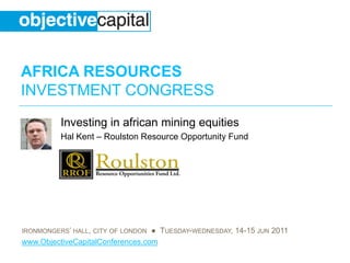 AFRICA RESOURCES
INVESTMENT CONGRESS
          Investing in african mining equities
          Hal Kent – Roulston Resource Opportunity Fund




IRONMONGERS’ HALL, CITY OF LONDON ● TUESDAY-WEDNESDAY, 14-15 JUN 2011
www.ObjectiveCapitalConferences.com
 