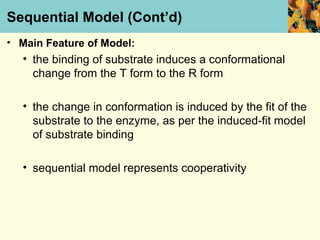Sequential Model (Cont’d)
• Main Feature of Model:
  • the binding of substrate induces a conformational
    change from the T form to the R form

  • the change in conformation is induced by the fit of the
    substrate to the enzyme, as per the induced-fit model
    of substrate binding

  • sequential model represents cooperativity
 