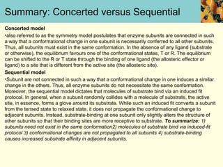 Summary: Concerted versus Sequential
Concerted model
•also referred to as the symmetry model postulates that enzyme subunits are connected in such
a way that a conformational change in one subunit is necessarily conferred to all other subunits.
Thus, all subunits must exist in the same conformation. In the absence of any ligand (substrate
or otherwise), the equilibrium favours one of the conformational states, T or R. The equilibrium
can be shifted to the R or T state through the binding of one ligand (the allosteric effector or
ligand) to a site that is different from the active site (the allosteric site).
Sequential model
•Subunit are not connected in such a way that a conformational change in one induces a similar
change in the others. Thus, all enzyme subunits do not necessitate the same conformation.
Moreover, the sequential model dictates that molecules of substrate bind via an induced fit
protocol. In general, when a subunit randomly collides with a molecule of substrate, the active
site, in essence, forms a glove around its substrate. While such an induced fit converts a subunit
from the tensed state to relaxed state, it does not propagate the conformational change to
adjacent subunits. Instead, substrate-binding at one subunit only slightly alters the structure of
other subunits so that their binding sites are more receptive to substrate. To summarize: 1)
subunits need not exist in the same conformation2) molecules of substrate bind via induced-fit
protocol 3) conformational changes are not propagated to all subunits 4) substrate-binding
causes increased substrate affinity in adjacent subunits.
 