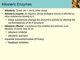 Allosteric Enzymes
•   Allosteric: Greek allo + steric, other shape
•   Allosteric enzyme: an oligomer whose biological activity is affected by
    other substances binding to it
     • these substances change the enzyme’s activity by altering the
       conformation(s) of its 4°structure
•   Allosteric effector: a substance that modifies the behavior of an
    allosteric enzyme; may be an
     • allosteric inhibitor
     • allosteric activator
•   Aspartate transcarbamoylase (ATCase)
     • feedback inhibition
 