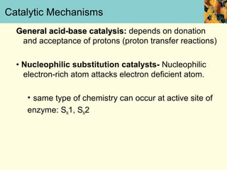 Catalytic Mechanisms
  General acid-base catalysis: depends on donation
   and acceptance of protons (proton transfer reactions)

  • Nucleophilic substitution catalysts- Nucleophilic
    electron-rich atom attacks electron deficient atom.

     • same type of chemistry can occur at active site of
     enzyme: SN1, SN2
 