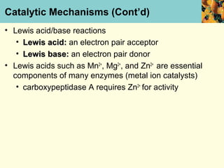 Catalytic Mechanisms (Cont’d)
• Lewis acid/base reactions
   • Lewis acid: an electron pair acceptor
   • Lewis base: an electron pair donor
• Lewis acids such as Mn2+, Mg2+, and Zn2+ are essential
  components of many enzymes (metal ion catalysts)
   • carboxypeptidase A requires Zn2+ for activity
 