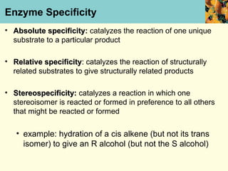 Enzyme Specificity
• Absolute specificity: catalyzes the reaction of one unique
             specificity
  substrate to a particular product

• Relative specificity: catalyzes the reaction of structurally
  related substrates to give structurally related products

• Stereospecificity: catalyzes a reaction in which one
  stereoisomer is reacted or formed in preference to all others
  that might be reacted or formed

   • example: hydration of a cis alkene (but not its trans
     isomer) to give an R alcohol (but not the S alcohol)
 