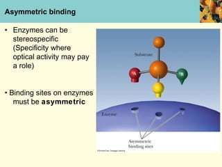 Asymmetric binding

• Enzymes can be
  stereospecific
  (Specificity where
  optical activity may pay
  a role)


• Binding sites on enzymes
   must be asymmetric
 