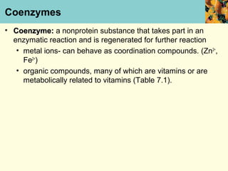 Coenzymes
• Coenzyme: a nonprotein substance that takes part in an
  enzymatic reaction and is regenerated for further reaction
   • metal ions- can behave as coordination compounds. (Zn2+,
     Fe2+)
   • organic compounds, many of which are vitamins or are
     metabolically related to vitamins (Table 7.1).
 