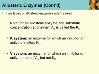 Allosteric Enzymes (Cont’d)
• Two types of allosteric enzyme systems exist


     Note: for an allosteric enzyme, the substrate
     concentration at one-half Vmax is called the K0.5


   • K system: an enzyme for which an inhibitor or
     activators alters K0.5


   • V system: an enzyme for which an inhibitor or
     activator alters Vmax but not K0.5
 