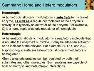Summary: Homo and Hetero modulators
Homotropic
•A homotropic allosteric modulator is a substrate for its target
enzyme, as well as a regulatory molecule of the enzyme's
activity. It is typically an activator of the enzyme. For example,
O2 is a homotropic allosteric modulator of hemoglobin.
Heterotropic
•A heterotropic allosteric modulator is a regulatory molecule that
is not also the enzyme's substrate. It may be either an activator
or an inhibitor of the enzyme. For example, H+, CO2, and 2,3-
bisphosphoglycerate are heterotropic allosteric modulators of
hemoglobin.[6]
•Some allosteric proteins can be regulated by both their
substrates and other molecules. Such proteins are capable of
both homotropic and heterotropic interactions.
 