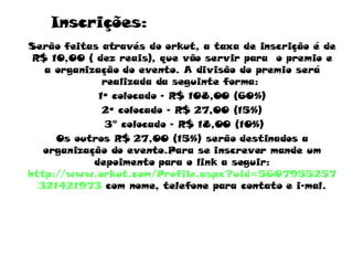 Inscrições: Serão feitas através do orkut, a taxa de inscrição é de R$ 10,00 ( dez reais), que vão servir para  o premio e a organização do evento. A divisão do premio será realizada da seguinte forma:  1º colocado – R$ 108,00 (60%) 2º colocado – R$ 27,00 (15%) 3° colocado – R$ 18,00 (10%) Os outros R$ 27,00 (15%) serão destinados a organização do evento.Para se inscrever mande um depoimento para o link a seguir:  http://www.orkut.com/Profile.aspx?uid=5607955257321421973  com nome, telefone para contato e i-mal. 