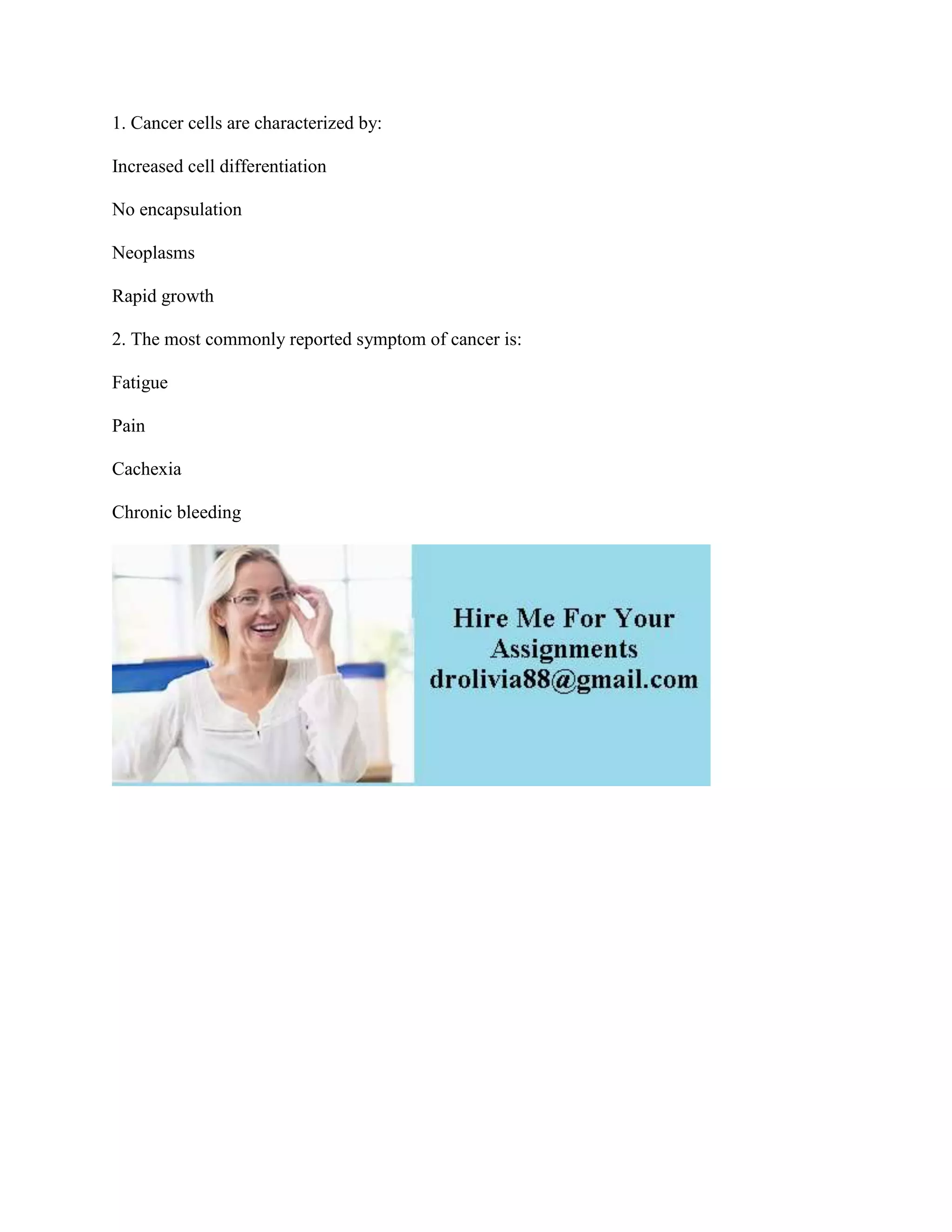 1. Cancer cells are characterized by:
Increased cell differentiation
No encapsulation
Neoplasms
Rapid growth
2. The most commonly reported symptom of cancer is:
Fatigue
Pain
Cachexia
Chronic bleeding